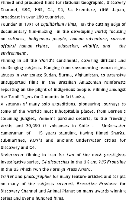 Filmed and produced films for National Geographic, Discovery Channel, BBC, PBS, C4, C5, La Premiere, NHK Japan, broadcast in over 200 countries. 
Founder in 1991 of Equilibrium Films,  on the cutting edge of documentary film-making  in the developing world; focusing on cultures, indigenous people, human adventure, current affairs/ human rights,  education, wildlife, and  the environment .
Filming in all the World’s continents, covering difficult and challenging subjects. Ranging from documenting human rights abuses in war zones; Sudan, Burma, Afghanistan, to extensive unsupported films in the Brazilian Amazonian rainforests reporting on the plight of indigenous people. Filming amongst the Tamil Tigers for 3 months in Sri Lanka. 
A veteran of many solo expeditions, pioneering journeys to some of the World's most inhospitable places, from Borneo’s steaming jungles, Yemen’s parched deserts, to the freezing Arctic and 20,000 ft volcanoes in Chile .  Underwater cameraman of  15 years standing, having filmed Sharks,  submarines, ROV’s and ancient underwater cities for Discovery and C4.
Undercover filming in Iran for two of the most prestigious investigative series, C4 dispatches in the UK and PBS Frontline in the US which won the Foreign Press Award.
Writer and photographer for many feature articles and scripts on many of the subjects covered. Executive Producer for Discovery Channel and Animal Planet on many awards winning series and over a hundred films.
